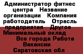 Администратор фитнес центра › Название организации ­ Компания-работодатель › Отрасль предприятия ­ Другое › Минимальный оклад ­ 28 000 - Все города Работа » Вакансии   . Саратовская обл.